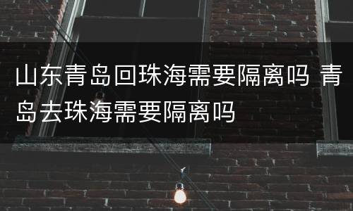 山东青岛回珠海需要隔离吗 青岛去珠海需要隔离吗