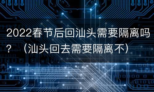 2022春节后回汕头需要隔离吗？（汕头回去需要隔离不）