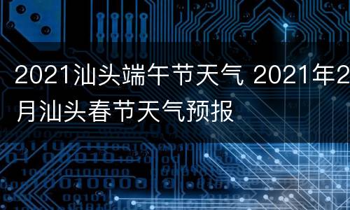 2021汕头端午节天气 2021年2月汕头春节天气预报