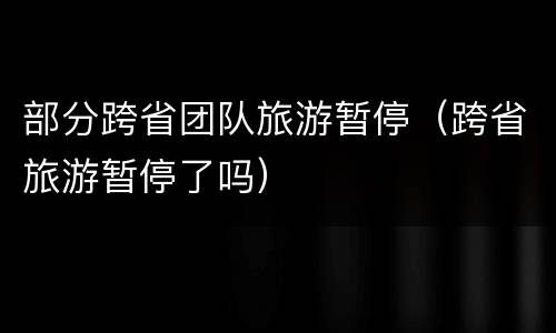 部分跨省团队旅游暂停（跨省旅游暂停了吗）