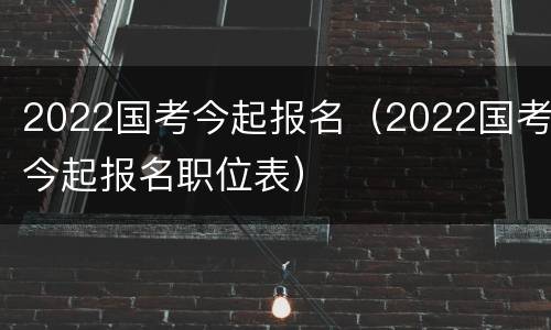 2022国考今起报名（2022国考今起报名职位表）