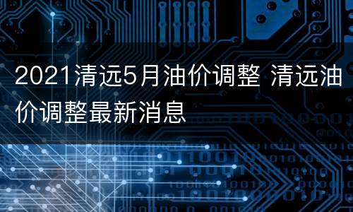 2021清远5月油价调整 清远油价调整最新消息