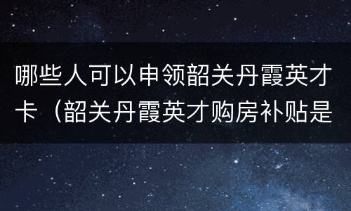 哪些人可以申领韶关丹霞英才卡（韶关丹霞英才购房补贴是怎么给的）