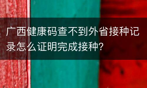 广西健康码查不到外省接种记录怎么证明完成接种？