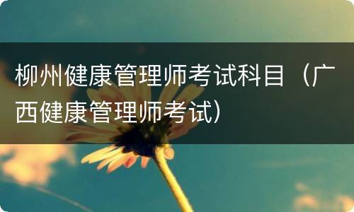 柳州健康管理师考试科目（广西健康管理师考试）
