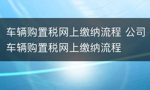 车辆购置税网上缴纳流程 公司车辆购置税网上缴纳流程