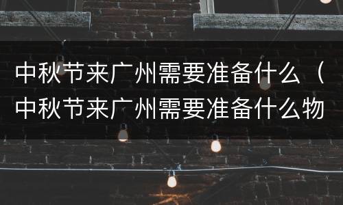 中秋节来广州需要准备什么（中秋节来广州需要准备什么物品）