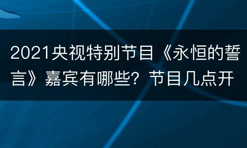 2021央视特别节目《永恒的誓言》嘉宾有哪些？节目几点开始？