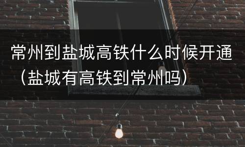 常州到盐城高铁什么时候开通（盐城有高铁到常州吗）