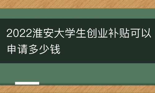 2022淮安大学生创业补贴可以申请多少钱