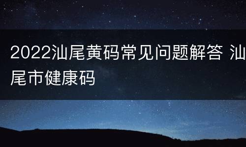 2022汕尾黄码常见问题解答 汕尾市健康码