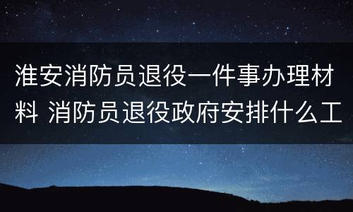淮安消防员退役一件事办理材料 消防员退役政府安排什么工作