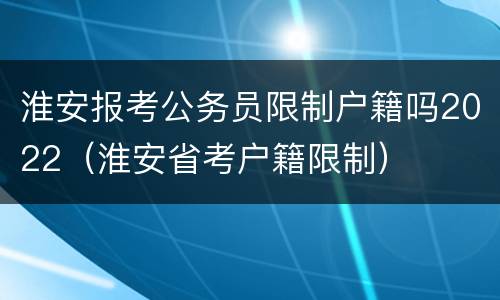 淮安报考公务员限制户籍吗2022（淮安省考户籍限制）