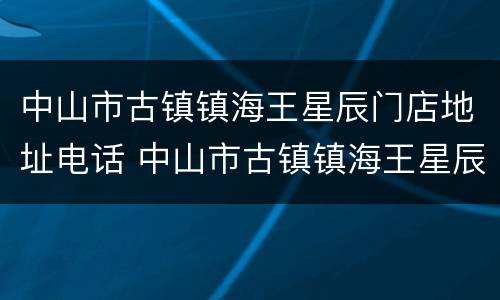 中山市古镇镇海王星辰门店地址电话 中山市古镇镇海王星辰门店地址电话