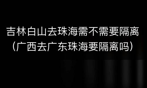 吉林白山去珠海需不需要隔离（广西去广东珠海要隔离吗）