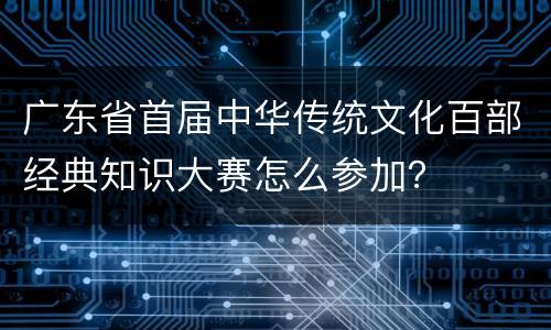广东省首届中华传统文化百部经典知识大赛怎么参加？