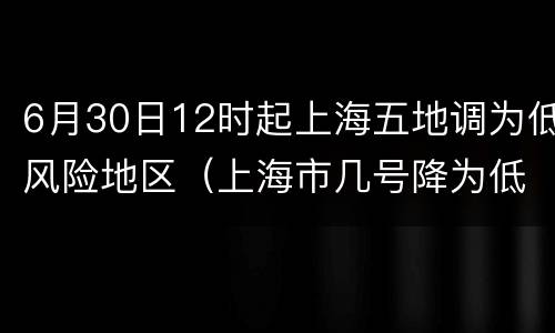 6月30日12时起上海五地调为低风险地区（上海市几号降为低风险地区）