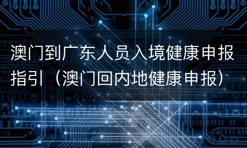 澳门到广东人员入境健康申报指引（澳门回内地健康申报）
