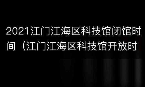 2021江门江海区科技馆闭馆时间（江门江海区科技馆开放时间）