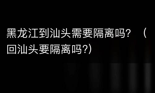 黑龙江到汕头需要隔离吗？（回汕头要隔离吗?）