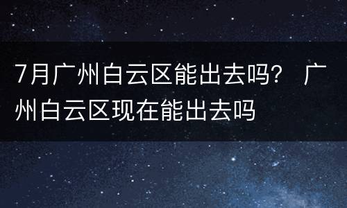 7月广州白云区能出去吗？ 广州白云区现在能出去吗