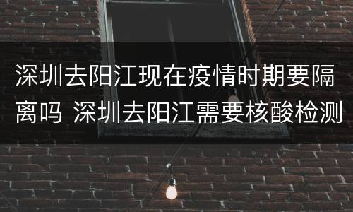 深圳去阳江现在疫情时期要隔离吗 深圳去阳江需要核酸检测吗