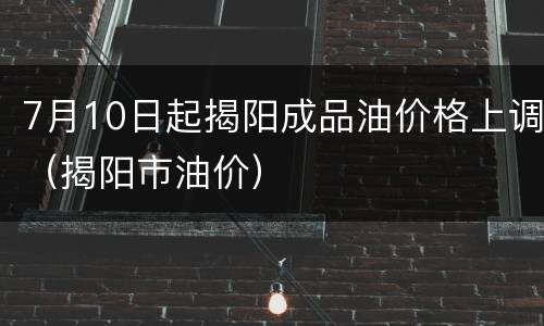 7月10日起揭阳成品油价格上调（揭阳市油价）