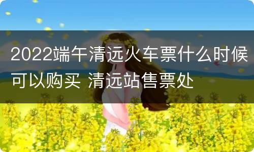 2022端午清远火车票什么时候可以购买 清远站售票处