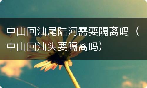 中山回汕尾陆河需要隔离吗（中山回汕头要隔离吗）