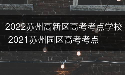 2022苏州高新区高考考点学校 2021苏州园区高考考点