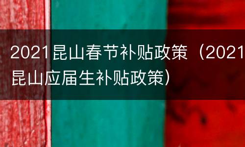 2021昆山春节补贴政策（2021昆山应届生补贴政策）