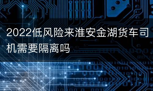 2022低风险来淮安金湖货车司机需要隔离吗