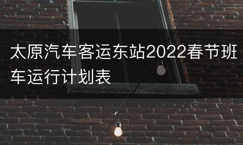 太原汽车客运东站2022春节班车运行计划表