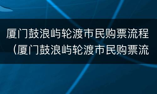 厦门鼓浪屿轮渡市民购票流程（厦门鼓浪屿轮渡市民购票流程）