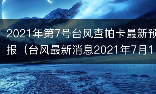 2021年第7号台风查帕卡最新预报（台风最新消息2021年7月15台风）