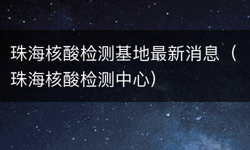 珠海核酸检测基地最新消息（珠海核酸检测中心）