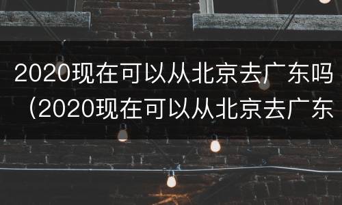 2020现在可以从北京去广东吗（2020现在可以从北京去广东吗英语）