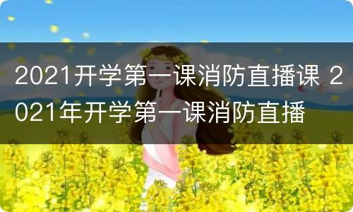 2021开学第一课消防直播课 2021年开学第一课消防直播