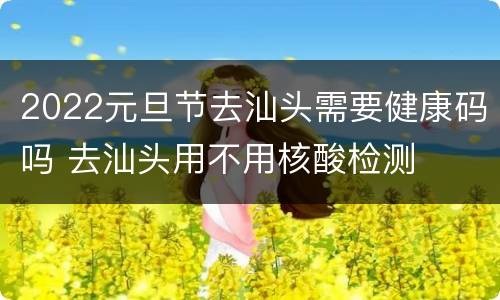 2022元旦节去汕头需要健康码吗 去汕头用不用核酸检测