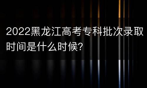2022黑龙江高考专科批次录取时间是什么时候？