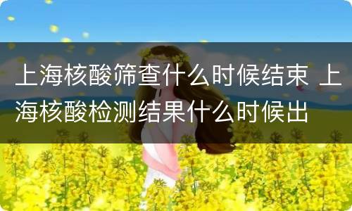 上海核酸筛查什么时候结束 上海核酸检测结果什么时候出