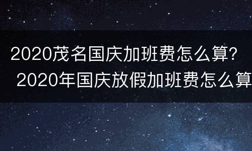 2020茂名国庆加班费怎么算？ 2020年国庆放假加班费怎么算