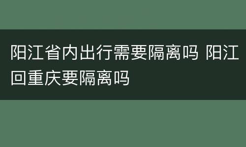 阳江省内出行需要隔离吗 阳江回重庆要隔离吗