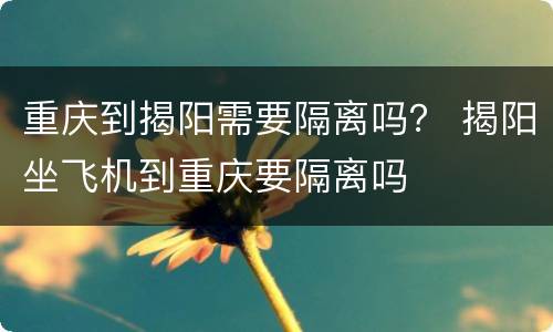 重庆到揭阳需要隔离吗？ 揭阳坐飞机到重庆要隔离吗