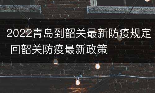 2022青岛到韶关最新防疫规定 回韶关防疫最新政策