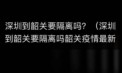 深圳到韶关要隔离吗？（深圳到韶关要隔离吗韶关疫情最新消息）