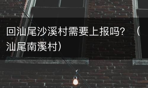 回汕尾沙溪村需要上报吗？（汕尾南溪村）