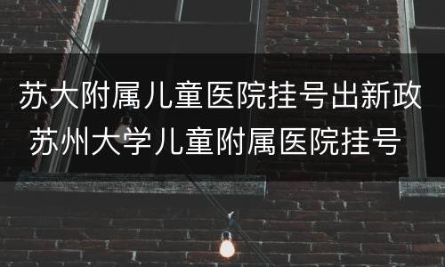 苏大附属儿童医院挂号出新政 苏州大学儿童附属医院挂号