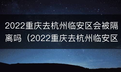 2022重庆去杭州临安区会被隔离吗（2022重庆去杭州临安区会被隔离吗现在）