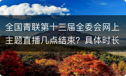 全国青联第十三届全委会网上主题直播几点结束？具体时长？